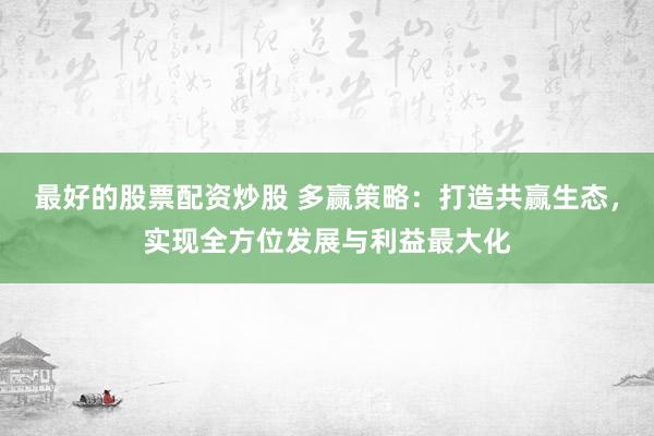 最好的股票配资炒股 多赢策略：打造共赢生态，实现全方位发展与利益最大化