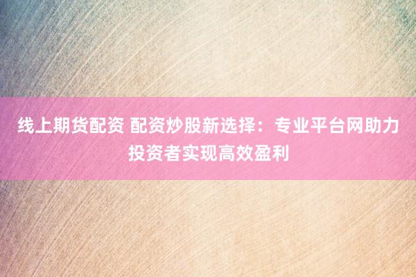线上期货配资 配资炒股新选择：专业平台网助力投资者实现高效盈利
