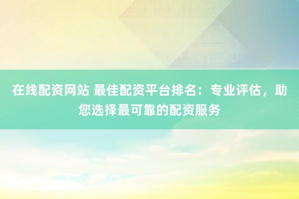 在线配资网站 最佳配资平台排名：专业评估，助您选择最可靠的配资服务