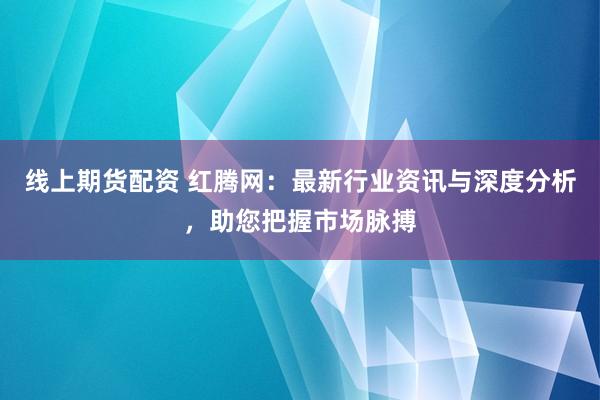 线上期货配资 红腾网：最新行业资讯与深度分析，助您把握市场脉搏
