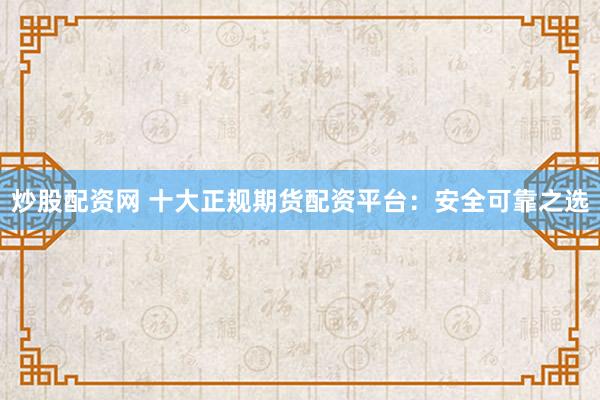 炒股配资网 十大正规期货配资平台：安全可靠之选