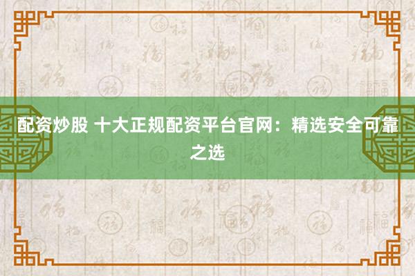 配资炒股 十大正规配资平台官网：精选安全可靠之选