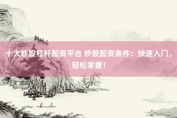 十大炒股杠杆配资平台 炒股配资条件：快速入门，轻松掌握！