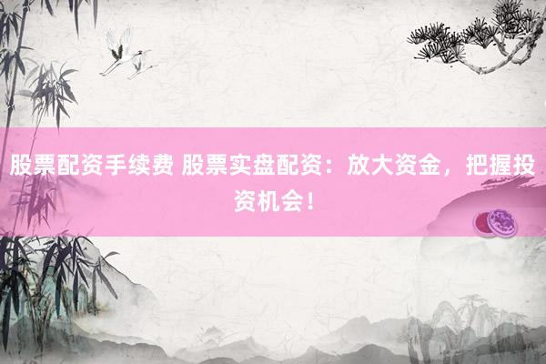 股票配资手续费 股票实盘配资：放大资金，把握投资机会！