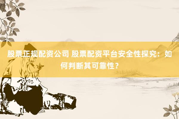 股票正规配资公司 股票配资平台安全性探究：如何判断其可靠性？