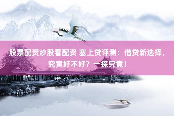 股票配资炒股看配资 塞上贷评测：借贷新选择，究竟好不好？一探究竟！