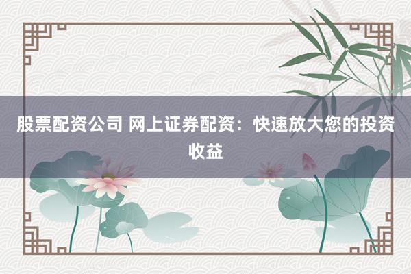 股票配资公司 网上证券配资：快速放大您的投资收益