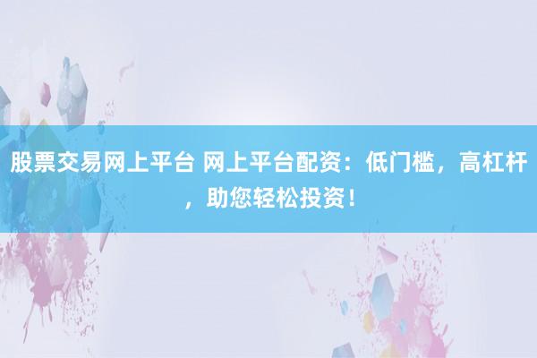 股票交易网上平台 网上平台配资：低门槛，高杠杆，助您轻松投资！