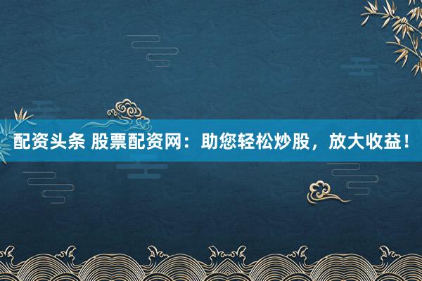 配资头条 股票配资网：助您轻松炒股，放大收益！
