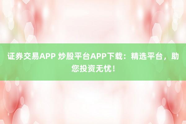 证券交易APP 炒股平台APP下载：精选平台，助您投资无忧！