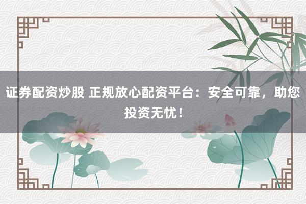 证券配资炒股 正规放心配资平台：安全可靠，助您投资无忧！