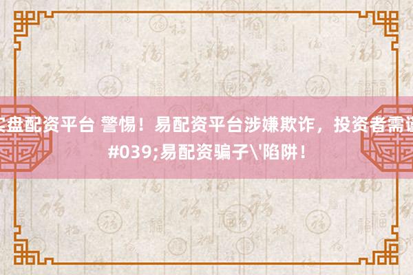 正规实盘配资平台 警惕！易配资平台涉嫌欺诈，投资者需谨防'易配资骗子'陷阱！