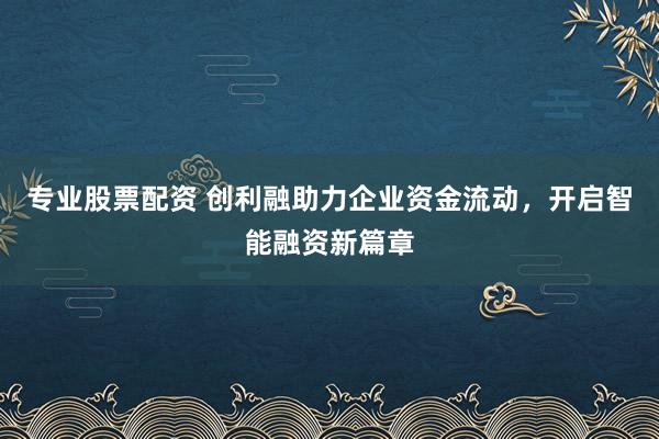 专业股票配资 创利融助力企业资金流动，开启智能融资新篇章