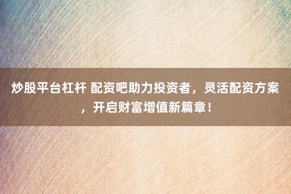 炒股平台杠杆 配资吧助力投资者，灵活配资方案，开启财富增值新篇章！