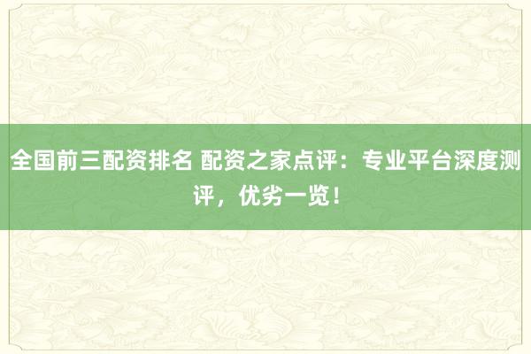 全国前三配资排名 配资之家点评：专业平台深度测评，优劣一览！