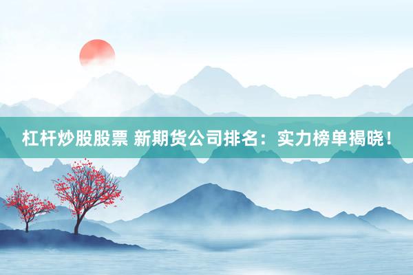 杠杆炒股股票 新期货公司排名：实力榜单揭晓！