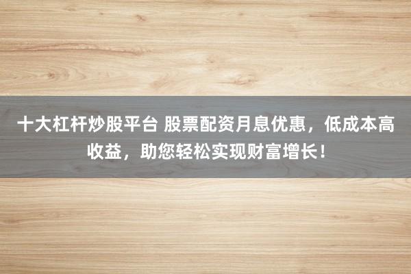 十大杠杆炒股平台 股票配资月息优惠，低成本高收益，助您轻松实现财富增长！