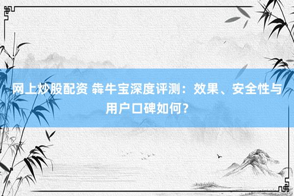 网上炒股配资 犇牛宝深度评测：效果、安全性与用户口碑如何？