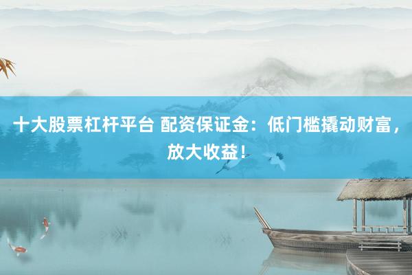 十大股票杠杆平台 配资保证金：低门槛撬动财富，放大收益！