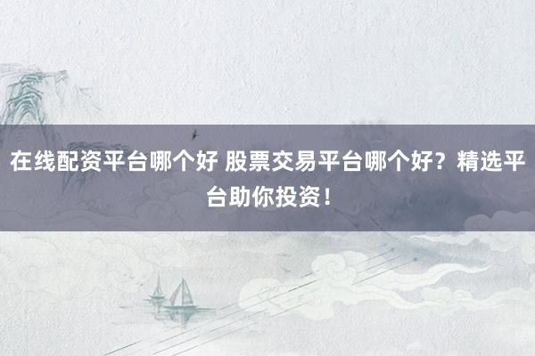在线配资平台哪个好 股票交易平台哪个好？精选平台助你投资！