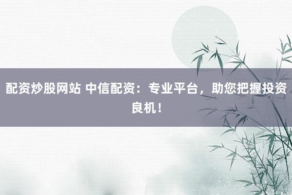 配资炒股网站 中信配资：专业平台，助您把握投资良机！