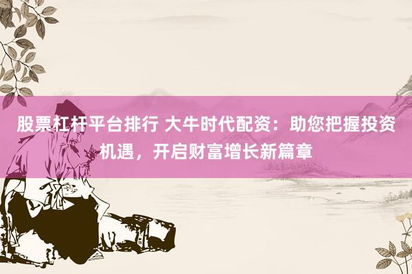 股票杠杆平台排行 大牛时代配资：助您把握投资机遇，开启财富增长新篇章