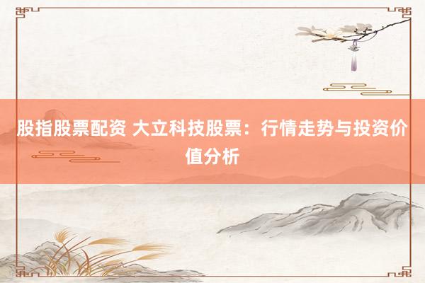 股指股票配资 大立科技股票：行情走势与投资价值分析