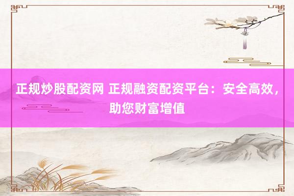 正规炒股配资网 正规融资配资平台：安全高效，助您财富增值