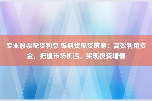 专业股票配资利息 镍期货配资策略：高效利用资金，把握市场机遇，实现投资增值