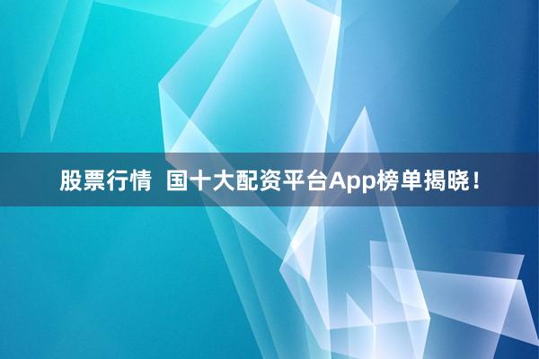 股票行情  国十大配资平台App榜单揭晓！
