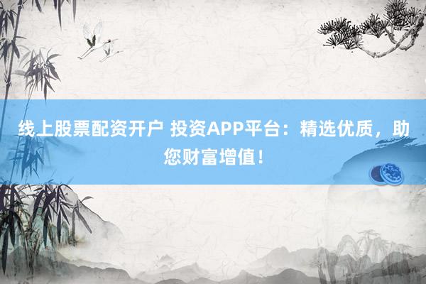 线上股票配资开户 投资APP平台：精选优质，助您财富增值！
