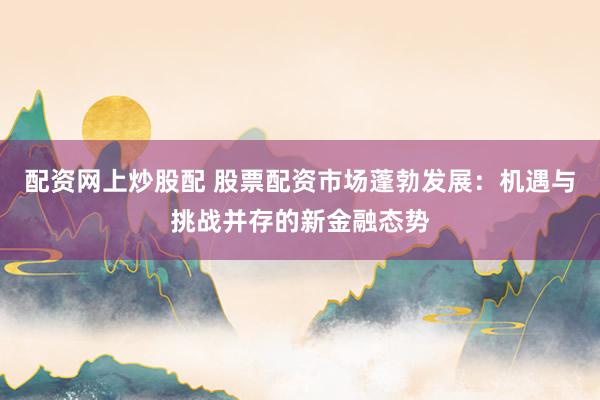 配资网上炒股配 股票配资市场蓬勃发展：机遇与挑战并存的新金融态势
