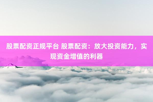 股票配资正规平台 股票配资：放大投资能力，实现资金增值的利器