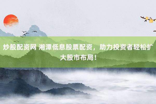 炒股配资网 湘潭低息股票配资，助力投资者轻松扩大股市布局！