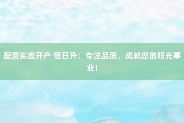 配资实盘开户 恒日升：专注品质，成就您的阳光事业！