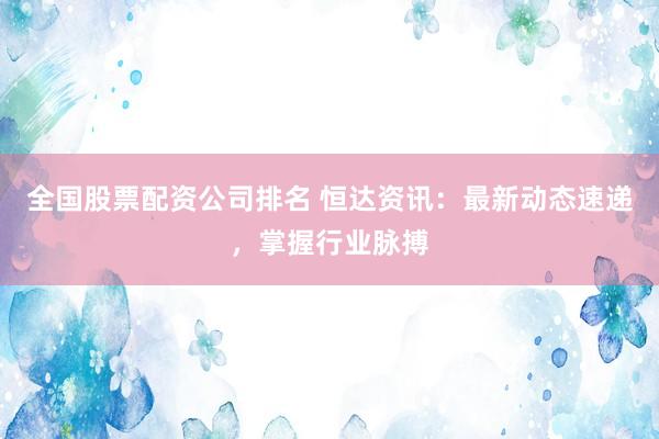 全国股票配资公司排名 恒达资讯：最新动态速递，掌握行业脉搏