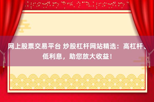网上股票交易平台 炒股杠杆网站精选：高杠杆、低利息，助您放大收益！