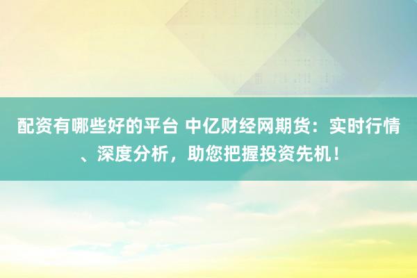 配资有哪些好的平台 中亿财经网期货：实时行情、深度分析，助您把握投资先机！