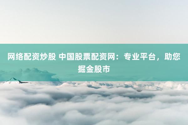 网络配资炒股 中国股票配资网：专业平台，助您掘金股市