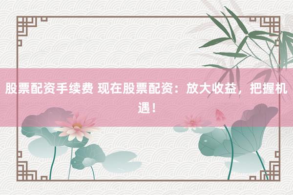 股票配资手续费 现在股票配资：放大收益，把握机遇！