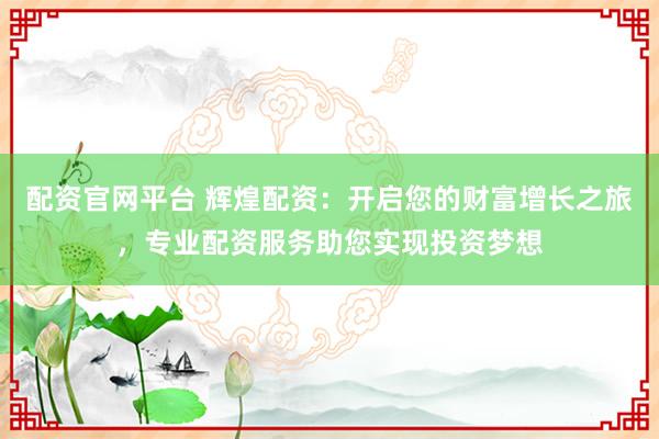 配资官网平台 辉煌配资：开启您的财富增长之旅，专业配资服务助您实现投资梦想