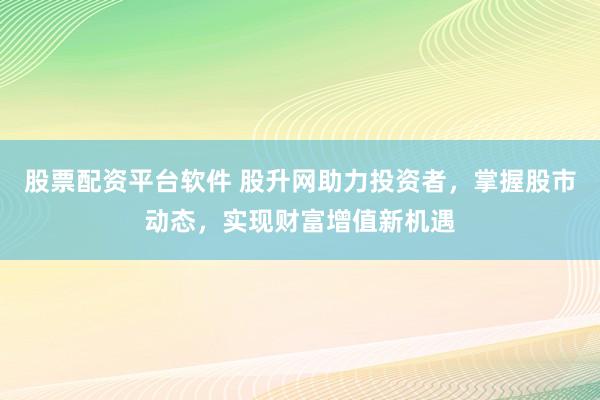股票配资平台软件 股升网助力投资者，掌握股市动态，实现财富增值新机遇