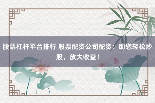 股票杠杆平台排行 股票配资公司配资：助您轻松炒股，放大收益！