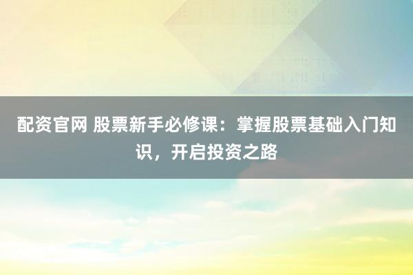 配资官网 股票新手必修课：掌握股票基础入门知识，开启投资之路