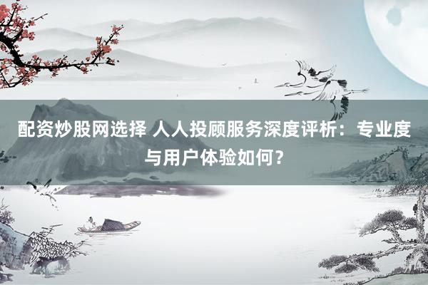 配资炒股网选择 人人投顾服务深度评析：专业度与用户体验如何？