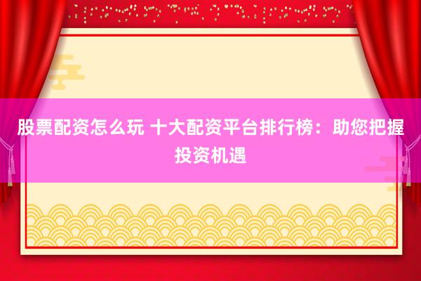股票配资怎么玩 十大配资平台排行榜：助您把握投资机遇