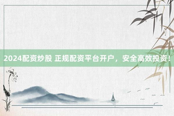 2024配资炒股 正规配资平台开户，安全高效投资！