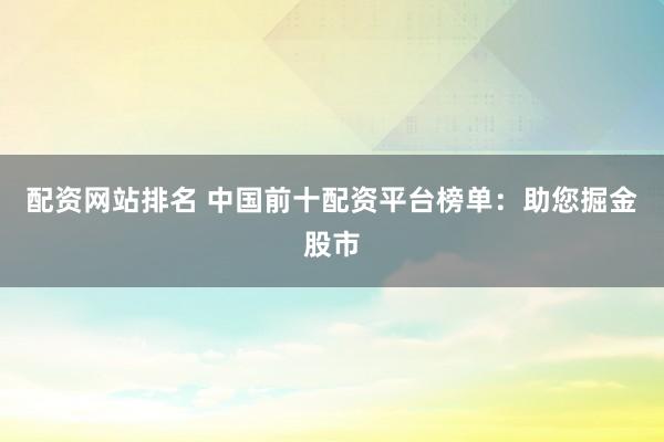 配资网站排名 中国前十配资平台榜单：助您掘金股市