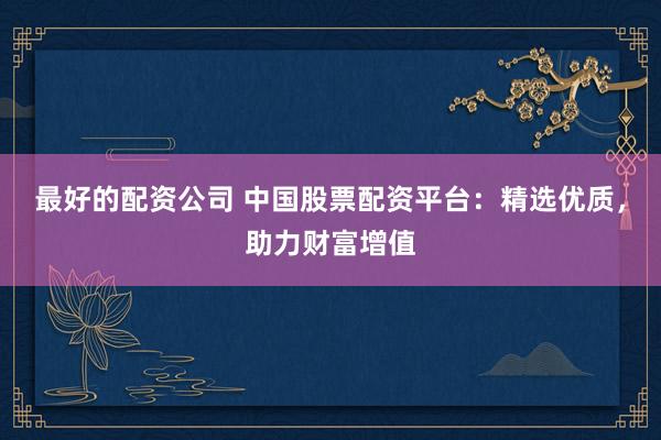 最好的配资公司 中国股票配资平台：精选优质，助力财富增值