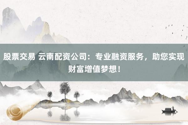 股票交易 云南配资公司：专业融资服务，助您实现财富增值梦想！